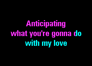 Anticipating

what you're gonna do
with my love