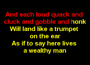 And each loud quack and
cluck and gobble and honk
Will land like a trumpet
on the ear
As if to say here lives
a wealthy man
