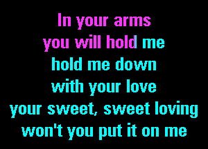 In your arms
you will hold me
hold me down
with your love
your sweet, sweet loving
won't you put it on me