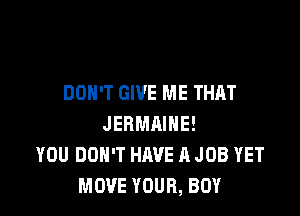 DON'T GIVE ME THAT

JERMAIHE!
YOU DON'T HAVE A JOB YET
MOVE YOUR, BOY