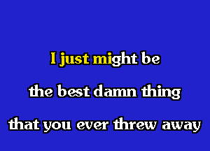 I just might be
the best damn thing

that you ever threw away