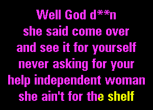 Well God damn
she said come over
and see it for yourself
never asking for your
help independent woman
she ain't for the shelf