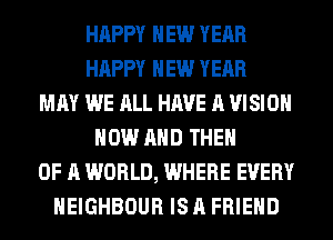 HAPPY NEW YEAR
HAPPY NEW YEAR
MAY WE ALL HAVE A VISION
NOW AND THEN
OF A WORLD, WHERE EVERY
HEIGHBOUR IS A FRIEND