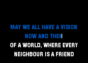 MAY WE ALL HAVE A VISION
NOW AND THEN
OF A WORLD, WHERE EVERY
HEIGHBOUR IS A FRIEND