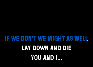 IF WE DON'T WE MIGHT AS WELL
LAY DOWN AND DIE
YOU AND I...