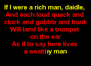If I were a rich man, daidle,
And each loud quack and
cluck and gobble and honk
Will land like a trumpet
on the ear
As if to say here lives
a wealthy man