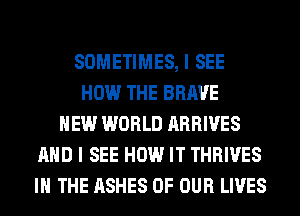 SOMETIMES, I SEE
HOW THE BRAVE
NEW WORLD ARRIVES
AND I SEE HOW IT THRIVES
IN THE ASHES OF OUR LIVES