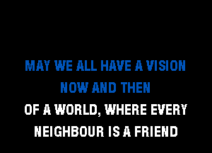 MAY WE ALL HAVE A VISION
NOW AND THEN
OF A WORLD, WHERE EVERY
HEIGHBOUR IS A FRIEND