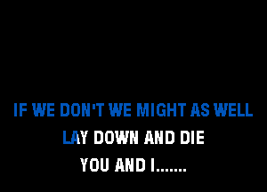 IF WE DON'T WE MIGHT AS WELL
LAY DOWN AND DIE
YOU AND I .......