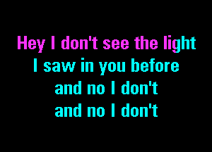 Hey I don't see the light
I saw in you before

and no I don't
and no I don't