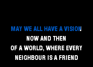 MAY WE ALL HAVE A VISION
NOW AND THEN
OF A WORLD, WHERE EVERY
HEIGHBOUR IS A FRIEND