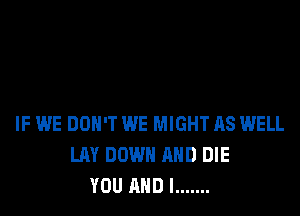 IF WE DON'T WE MIGHT AS WELL
LAY DOWN AND DIE
YOU AND I .......