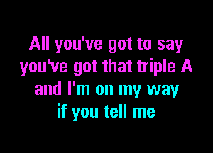 All you've got to say
you've got that triple A

and I'm on my way
if you tell me