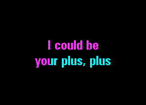 I could be

your plus, plus