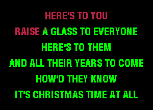HERE'S TO YOU
RAISE A GLASS TO EVERYONE
HERE'S TO THEM
AND ALL THEIR YEARS TO COME
HOW'D THEY KN 0W
IT'S CHRISTMAS TIME AT ALL