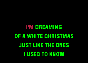 I'M DREAMING

OF A WHITE CHRISTMAS
JUST LIKE THE ONES
I USED TO KNOW
