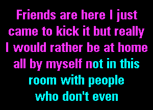 Friends are here I iust
came to kick it but really
I would rather he at home

all by myself not in this

room with people
who don't even