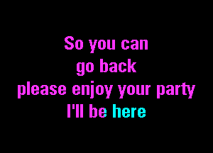 So you can
go back

please enjoy your party
I'll be here