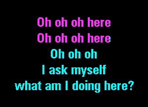 Oh oh oh here
Oh oh oh here

Oh oh oh
I ask myself
what am I doing here?