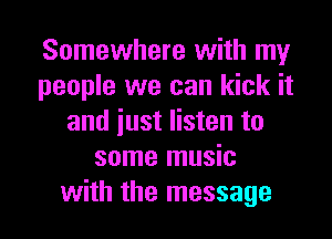 Somewhere with my
people we can kick it

and just listen to
some music
with the message