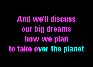 And we'll discuss
our big dreams

how we plan
to take over the planet