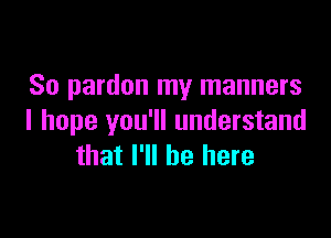 So pardon my manners

I hope you'll understand
that I'll be here