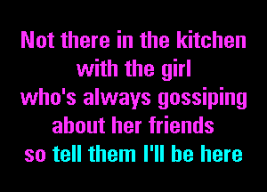 Not there in the kitchen
with the girl
who's always gossiping
about her friends
so tell them I'll be here