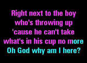 Right next to the boy
who's throwing up
'cause he can't take

what's in his cup no more
Oh God why am I here?