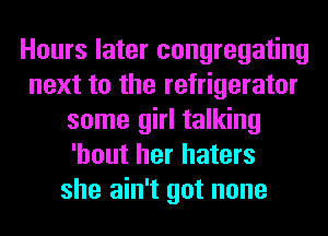 Hours later congregating
next to the refrigerator
some girl talking
'hout her haters
she ain't got none