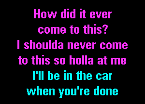 How did it ever
come to this?
I shoulda never come

to this so holla at me
I'll be in the car
when you're done