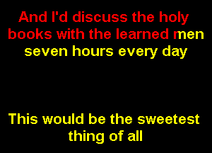 And I'd discuss the holy
books with the learned men
seven hours every day

This would be the sweetest
thing of all