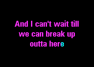 And I can't wait till

we can break up
outta here