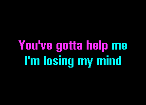 You've gotta help me

I'm losing my mind