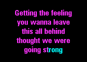 Getting the feeling
you wanna leave

this all behind
thought we were
going strong