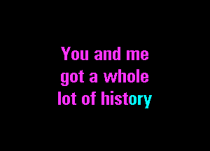 You and me

got a whole
lot of history