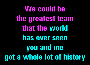 We could he

the greatest team
that the world

has ever seen
you and me
got a whole lot of history