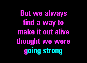 But we always
find a way to

make it out alive
thought we were
going strong