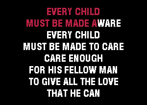 EVERY CHILD
MUST BE MADE AWARE
EVERY CHILD
MUST BE MADE TO CARE
CARE ENOUGH
FOR HIS FELLOW MAN
TO GIVE ALL THE LOVE

THAT HE CAN I