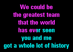 We could he

the greatest team
that the world

has ever seen
you and me
got a whole lot of history