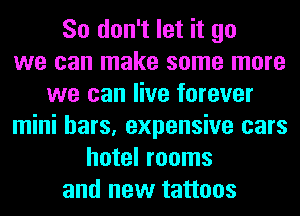 So don't let it go
we can make some more
we can live forever
mini bars, expensive cars
hotel rooms
and new tattoos