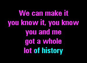 We can make it
you know it, you know

you and me
got a whole
lot of history