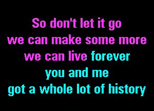 So don't let it go
we can make some more
we can live forever
you and me
got a whole lot of history