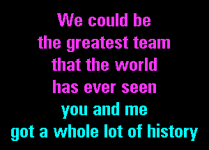 We could he

the greatest team
that the world

has ever seen
you and me
got a whole lot of history