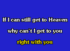 If I can still get to Heaven
why can't I get to you

right with you