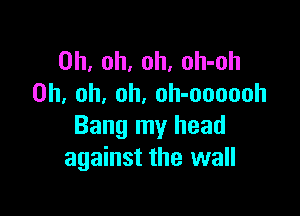 Oh, oh, oh, oh-oh
Oh, oh, oh. oh-oooooh

Bang my head
against the wall