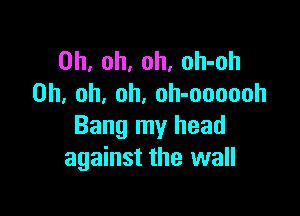 Oh, oh, oh, oh-oh
Oh, oh, oh. oh-oooooh

Bang my head
against the wall