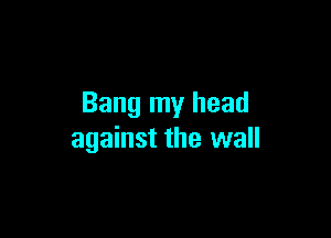 Bang my head

against the wall