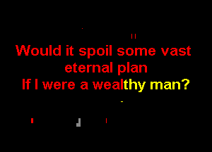 Would it spoil some vast
eternal plan

If I were a wealthy man?