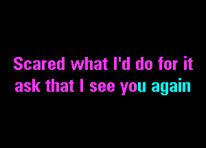 Scared what I'd do for it

ask that I see you again