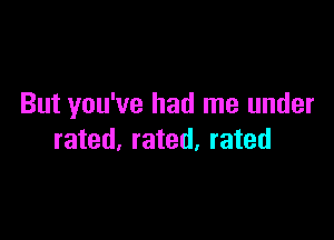 But you've had me under

rated, rated, rated